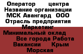 Оператор Call-центра › Название организации ­ МСК Авангард, ООО › Отрасль предприятия ­ Маркетинг › Минимальный оклад ­ 30 000 - Все города Работа » Вакансии   . Крым,Морская